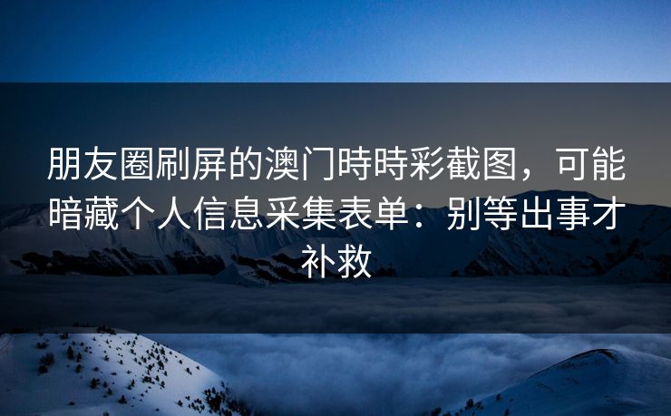 朋友圈刷屏的澳门時時彩截图，可能暗藏个人信息采集表单：别等出事才补救