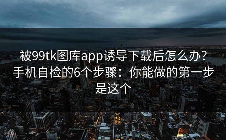 被99tk图库app诱导下载后怎么办？手机自检的6个步骤：你能做的第一步是这个