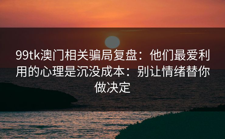 99tk澳门相关骗局复盘：他们最爱利用的心理是沉没成本：别让情绪替你做决定