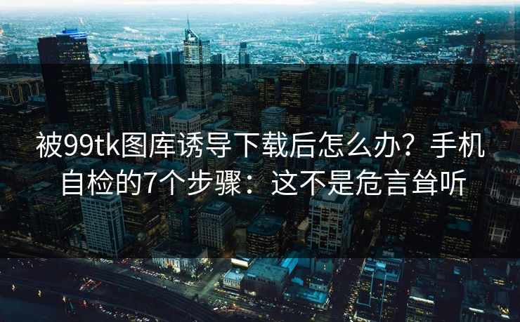 被99tk图库诱导下载后怎么办？手机自检的7个步骤：这不是危言耸听