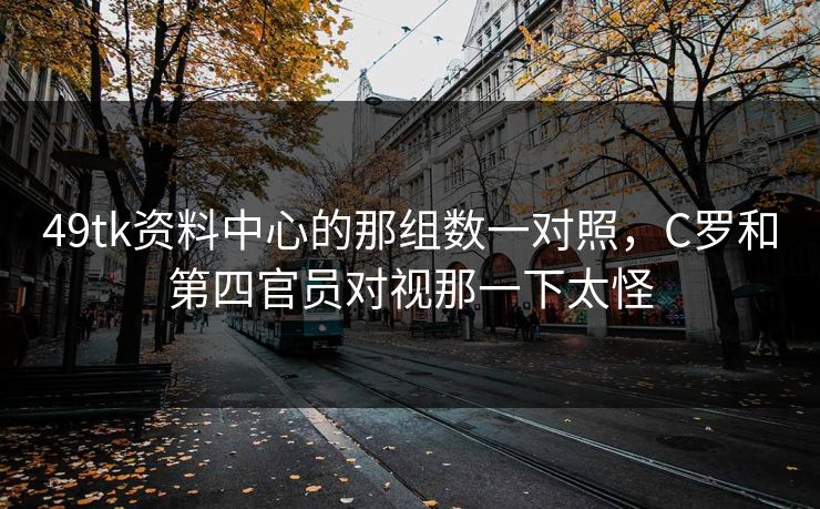 49tk资料中心的那组数一对照，C罗和第四官员对视那一下太怪