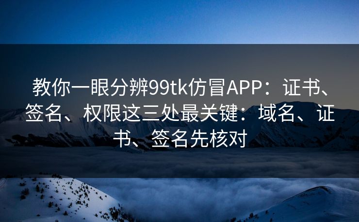教你一眼分辨99tk仿冒APP：证书、签名、权限这三处最关键：域名、证书、签名先核对