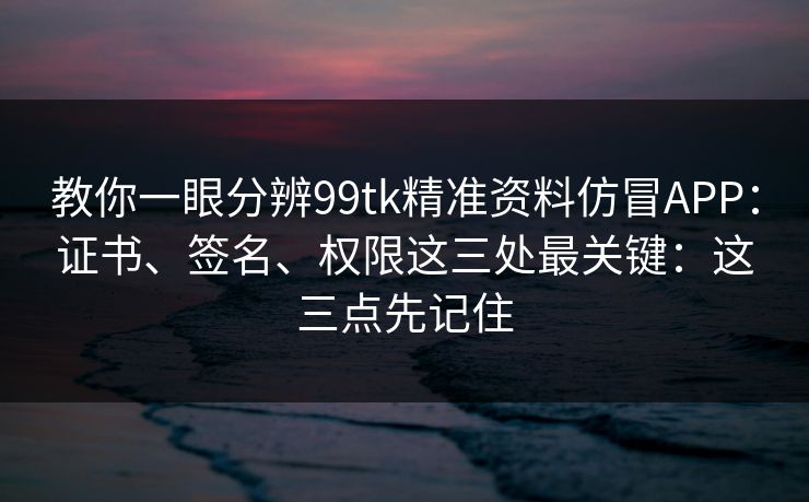 教你一眼分辨99tk精准资料仿冒APP：证书、签名、权限这三处最关键：这三点先记住
