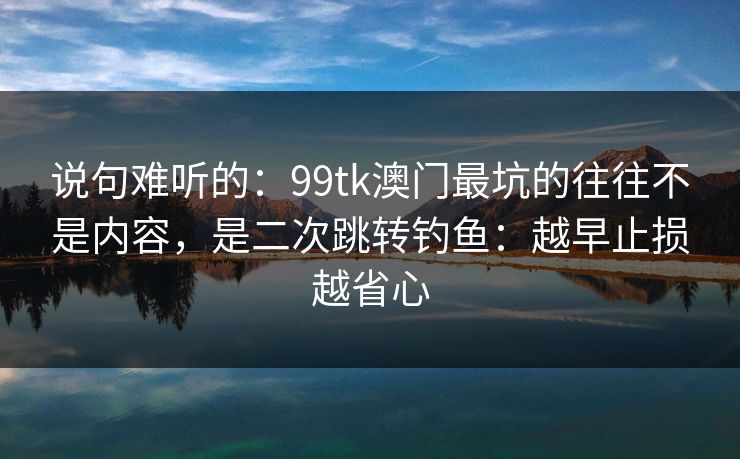 说句难听的：99tk澳门最坑的往往不是内容，是二次跳转钓鱼：越早止损越省心