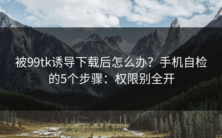 被99tk诱导下载后怎么办？手机自检的5个步骤：权限别全开