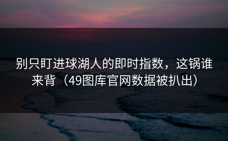 别只盯进球湖人的即时指数,这锅谁来背(49图库官网数据被扒出) 别只盯进球湖人的即时指数,这锅谁来背(49图库官网数据被扒出)