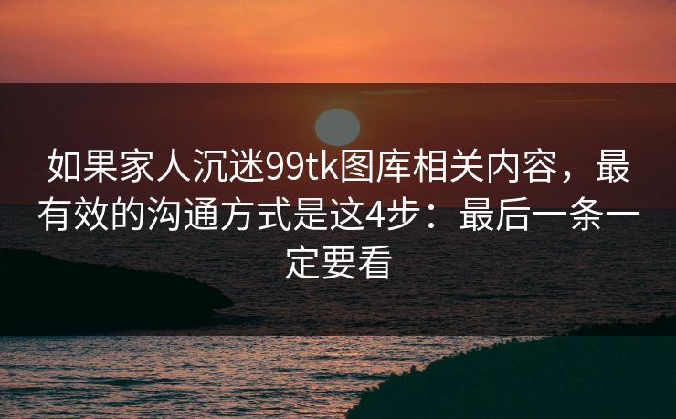 如果家人沉迷99tk图库相关内容，最有效的沟通方式是这4步：最后一条一定要看