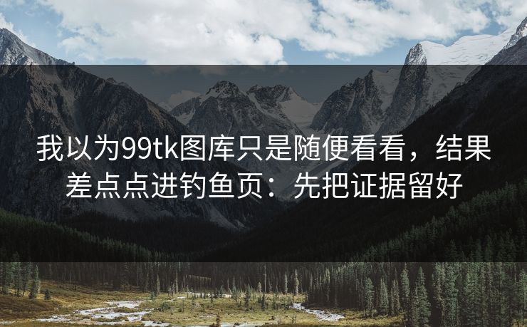 我以为99tk图库只是随便看看，结果差点点进钓鱼页：先把证据留好