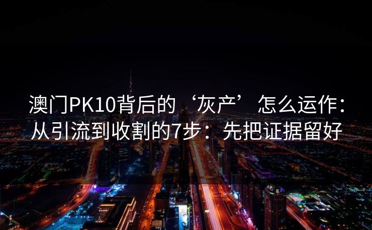 澳门PK10背后的‘灰产’怎么运作：从引流到收割的7步：先把证据留好