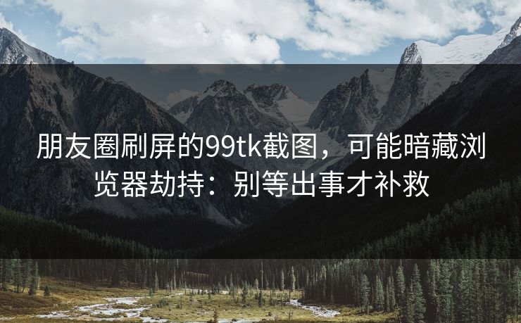 朋友圈刷屏的99tk截图,可能暗藏浏览器劫持:别等出事才补救 朋友圈刷屏的99tk截图,可能暗藏浏览器劫持:别等出事才补救